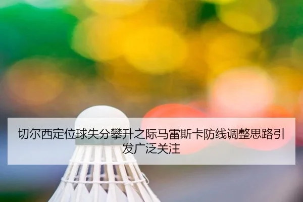 切尔西定位球失分攀升之际马雷斯卡防线调整思路引发广泛关注